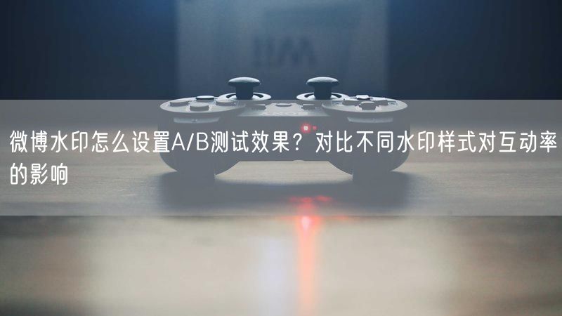 微博水印怎么设置A/B测试效果？对比不同水印样式对互动率的影响