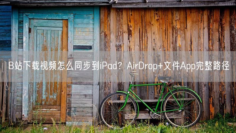 B站下载视频怎么同步到iPad？AirDrop+文件App完整路径