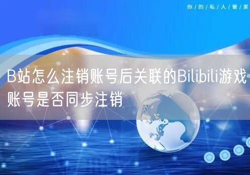 B站怎么注销账号后关联的Bilibili游戏账号是否同步注销