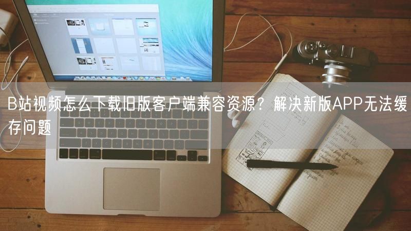 B站视频怎么下载旧版客户端兼容资源？解决新版APP无法缓存问题