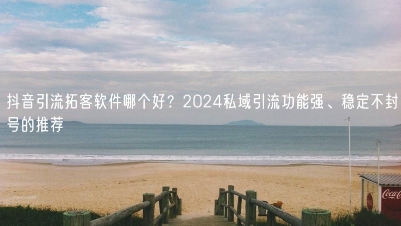 抖音引流拓客软件哪个好？2024私域引流功能强、稳定不封号的推荐