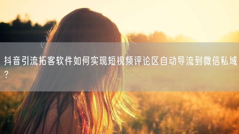 抖音引流拓客软件如何实现短视频评论区自动导流到微信私域？