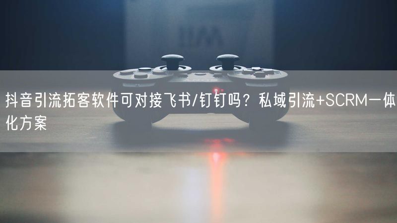 抖音引流拓客软件可对接飞书/钉钉吗？私域引流+SCRM一体化方案