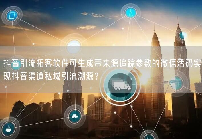 抖音引流拓客软件可生成带来源追踪参数的微信活码实现抖音渠道私域引流溯源？
