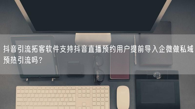 抖音引流拓客软件支持抖音直播预约用户提前导入企微做私域预热引流吗？