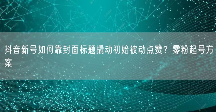 抖音新号如何靠封面标题撬动初始被动点赞？零粉起号方案