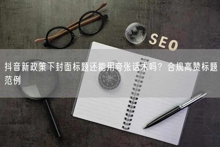 抖音新政策下封面标题还能用夸张话术吗？合规高赞标题范例