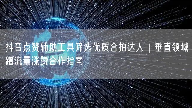 抖音点赞辅助工具筛选优质合拍达人｜垂直领域蹭流量涨赞合作指南