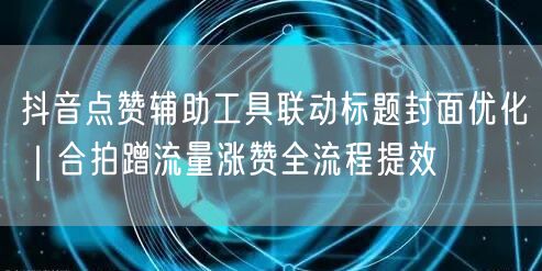 抖音点赞辅助工具联动标题封面优化｜合拍蹭流量涨赞全流程提效