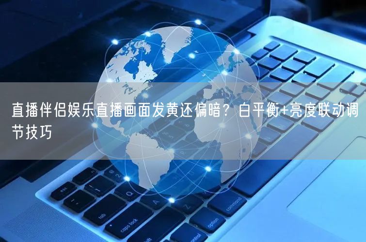直播伴侣娱乐直播画面发黄还偏暗？白平衡+亮度联动调节技巧