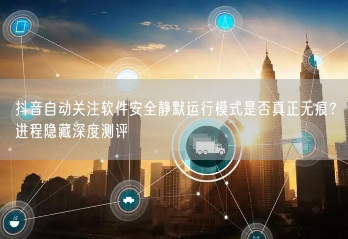 抖音自动关注软件安全静默运行模式是否真正无痕？进程隐藏深度测评