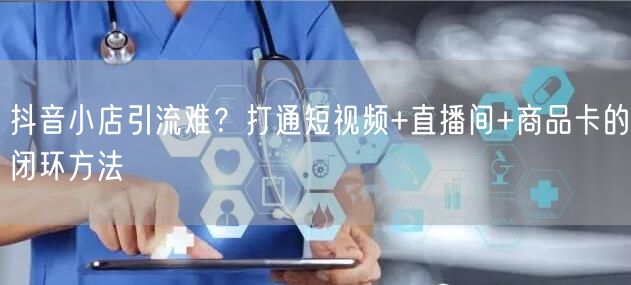 抖音小店引流难？打通短视频+直播间+商品卡的闭环方法