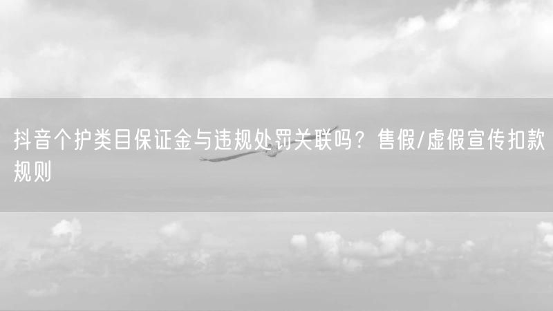 抖音个护类目保证金与违规处罚关联吗？售假/虚假宣传扣款规则