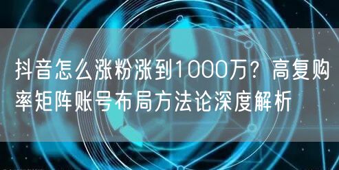 抖音怎么涨粉涨到1000万？高复购率矩阵账号布局方法论深度解析