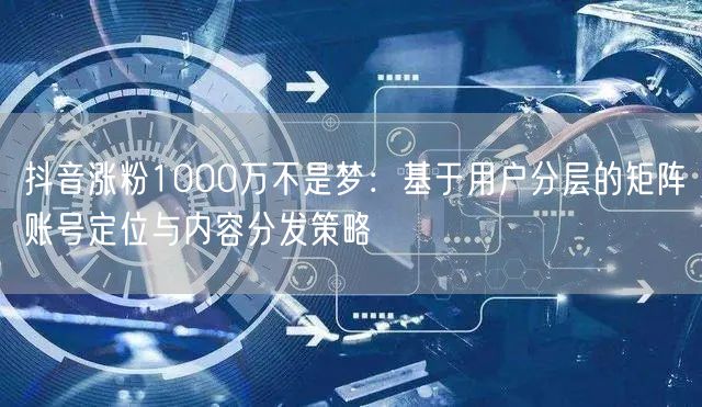 抖音涨粉1000万不是梦：基于用户分层的矩阵账号定位与内容分发策略