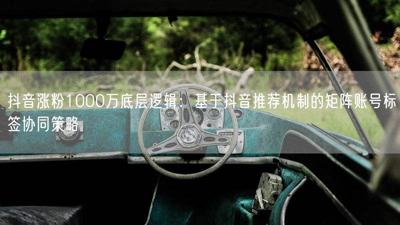 抖音涨粉1000万底层逻辑：基于抖音推荐机制的矩阵账号标签协同策略
