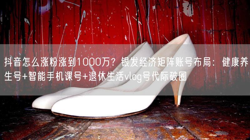 抖音怎么涨粉涨到1000万？银发经济矩阵账号布局：健康养生号+智能手机课号+退休生活vlog号代际破圈