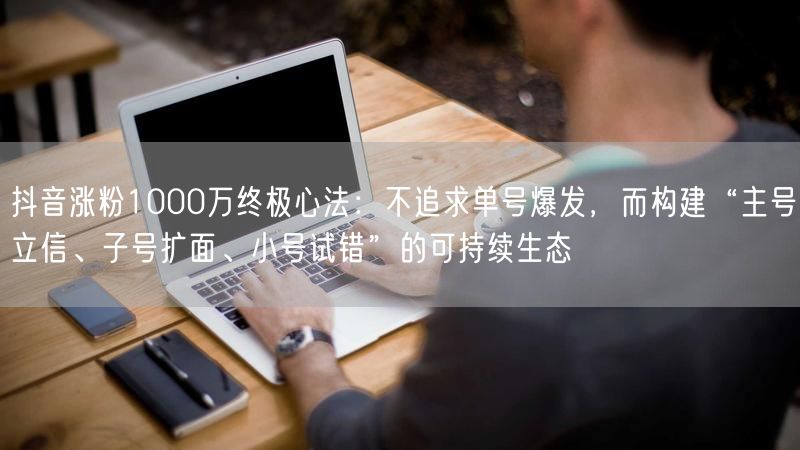 抖音涨粉1000万终极心法：不追求单号爆发，而构建“主号立信、子号扩面、小号试错”的可持续生态
