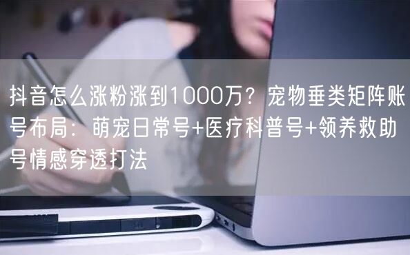 抖音怎么涨粉涨到1000万？宠物垂类矩阵账号布局：萌宠日常号+医疗科普号+领养救助号情感穿透打法