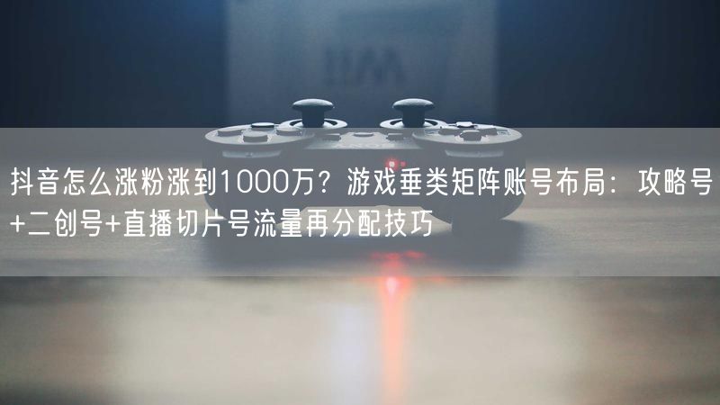 抖音怎么涨粉涨到1000万？游戏垂类矩阵账号布局：攻略号+二创号+直播切片号流量再分配技巧