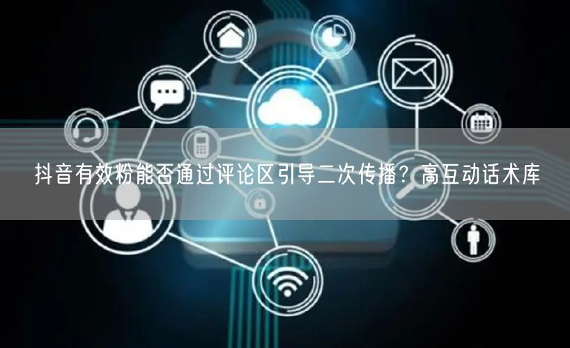 抖音有效粉能否通过评论区引导二次传播？高互动话术库