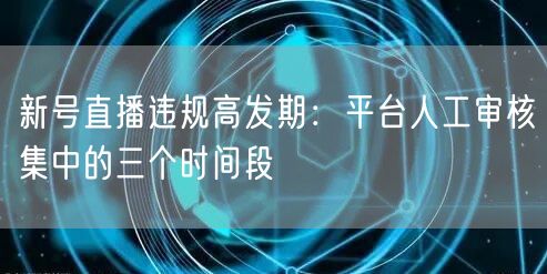 新号直播违规高发期：平台人工审核集中的三个时间段