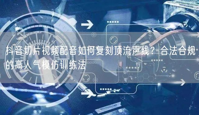 抖音切片视频配音如何复刻顶流声线？合法合规的高人气模仿训练法