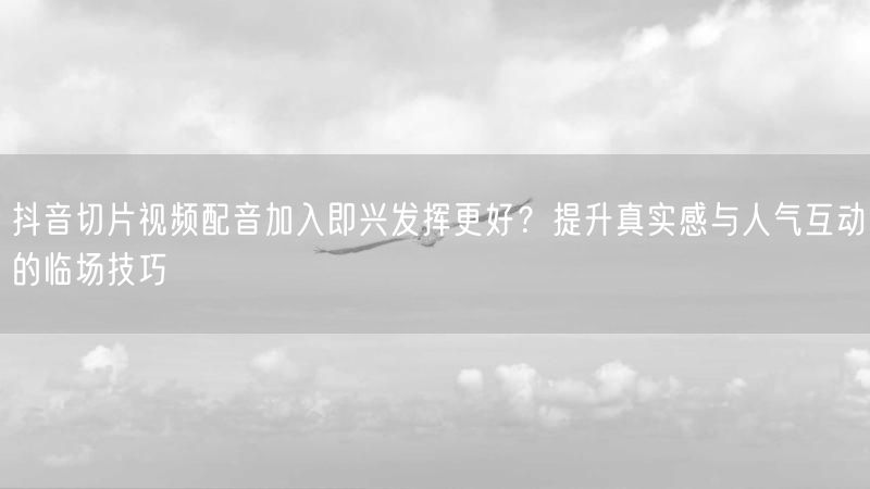 抖音切片视频配音加入即兴发挥更好？提升真实感与人气互动的临场技巧