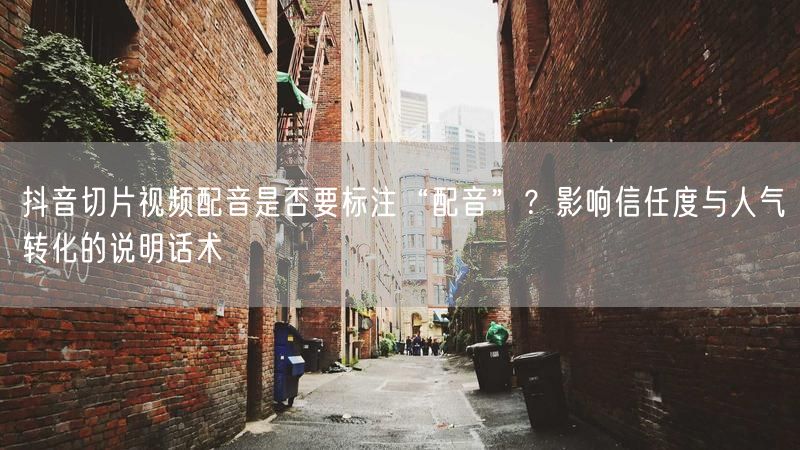 抖音切片视频配音是否要标注“配音”？影响信任度与人气转化的说明话术