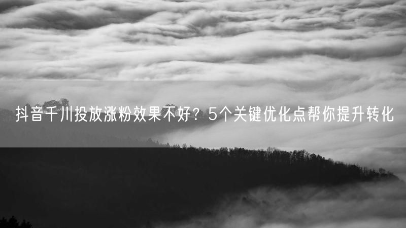 抖音千川投放涨粉效果不好？5个关键优化点帮你提升转化