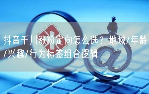 抖音千川涨粉定向怎么选？地域/年龄/兴趣/行为标签组合逻辑
