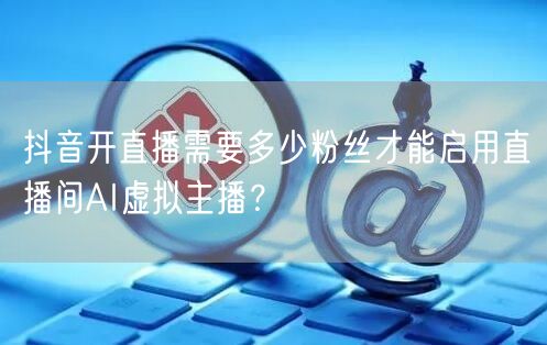 抖音开直播需要多少粉丝才能启用直播间AI虚拟主播？