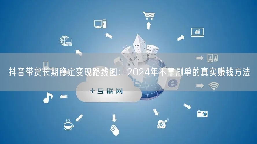抖音带货长期稳定变现路线图：2024年不靠刷单的真实赚钱方法