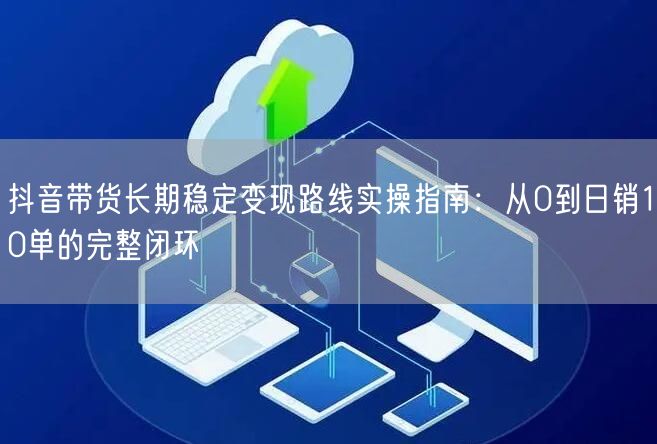 抖音带货长期稳定变现路线实操指南：从0到日销10单的完整闭环