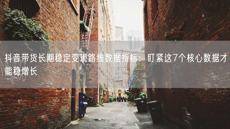抖音带货长期稳定变现路线数据指标：盯紧这7个核心数据才能稳增长