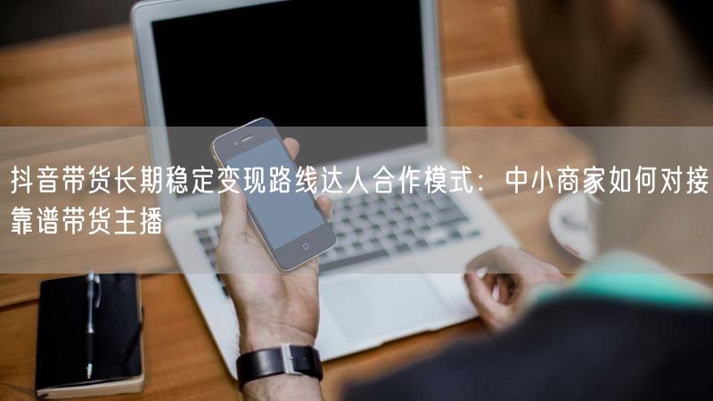 抖音带货长期稳定变现路线达人合作模式：中小商家如何对接靠谱带货主播