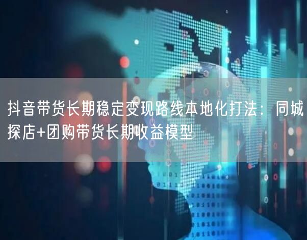 抖音带货长期稳定变现路线本地化打法：同城探店+团购带货长期收益模型