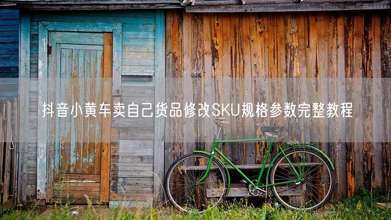 抖音小黄车卖自己货品修改SKU规格参数完整教程
