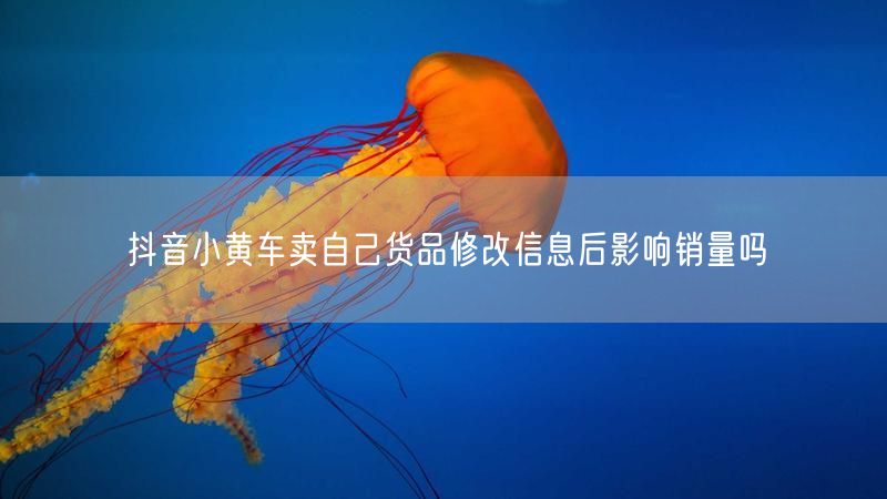 抖音小黄车卖自己货品修改信息后影响销量吗