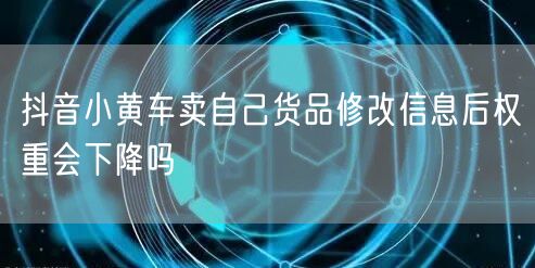 抖音小黄车卖自己货品修改信息后权重会下降吗