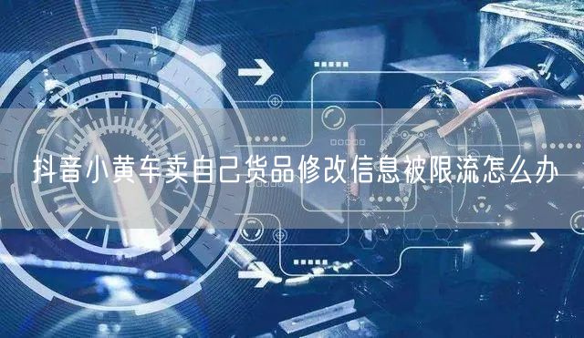 抖音小黄车卖自己货品修改信息被限流怎么办
