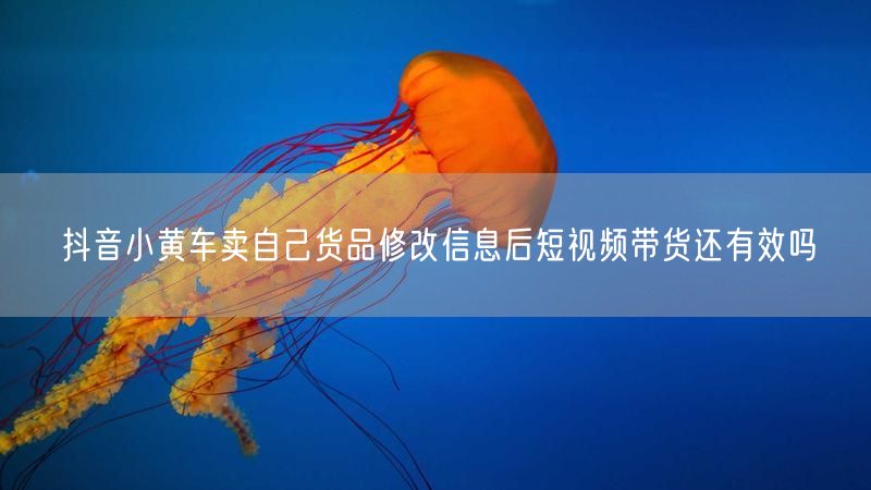抖音小黄车卖自己货品修改信息后短视频带货还有效吗