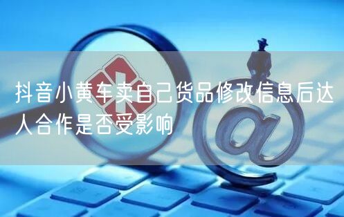 抖音小黄车卖自己货品修改信息后达人合作是否受影响