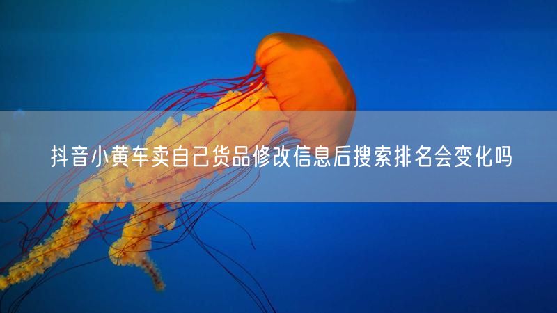 抖音小黄车卖自己货品修改信息后搜索排名会变化吗