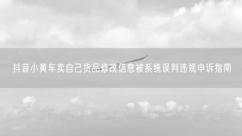 抖音小黄车卖自己货品修改信息被系统误判违规申诉指南