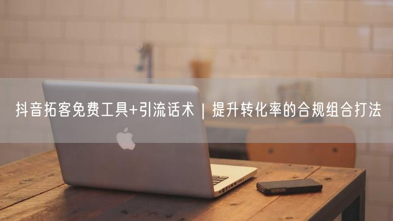 抖音拓客免费工具+引流话术｜提升转化率的合规组合打法