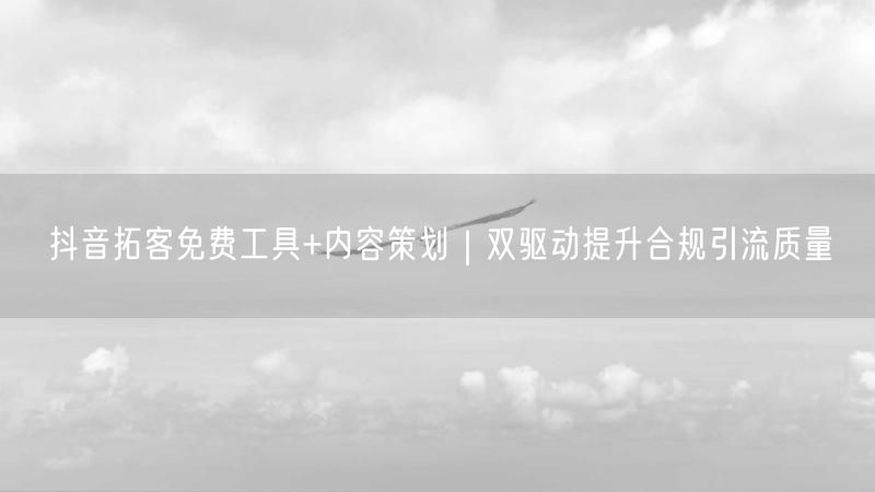 抖音拓客免费工具+内容策划｜双驱动提升合规引流质量
