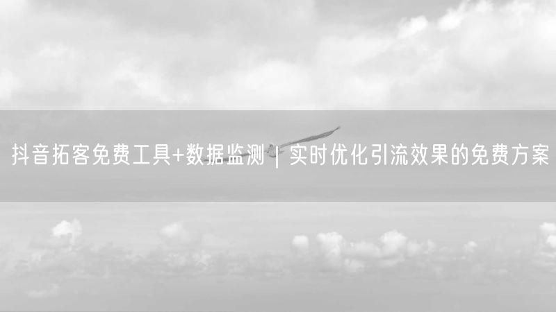 抖音拓客免费工具+数据监测｜实时优化引流效果的免费方案