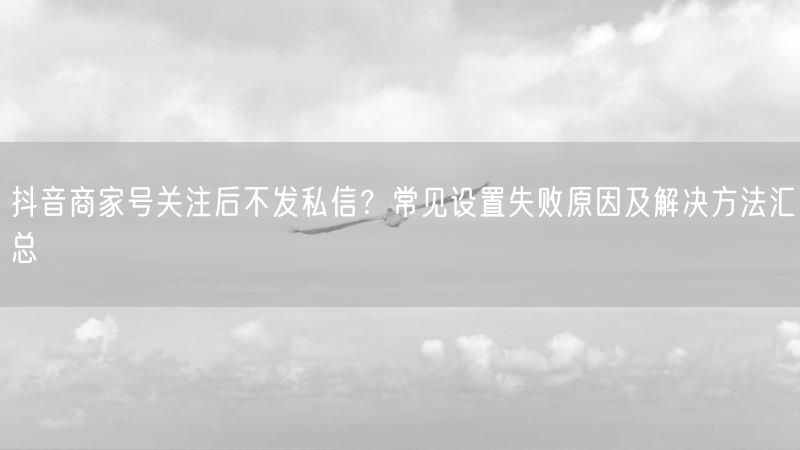 抖音商家号关注后不发私信？常见设置失败原因及解决方法汇总