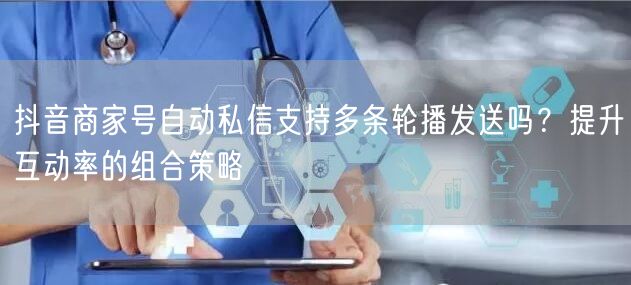 抖音商家号自动私信支持多条轮播发送吗？提升互动率的组合策略